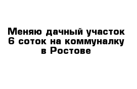 Меняю дачный участок 6 соток на коммуналку в Ростове 